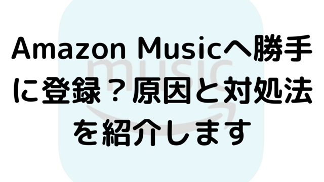 Amazon Musicへ勝手に登録？原因と対処法を紹介します