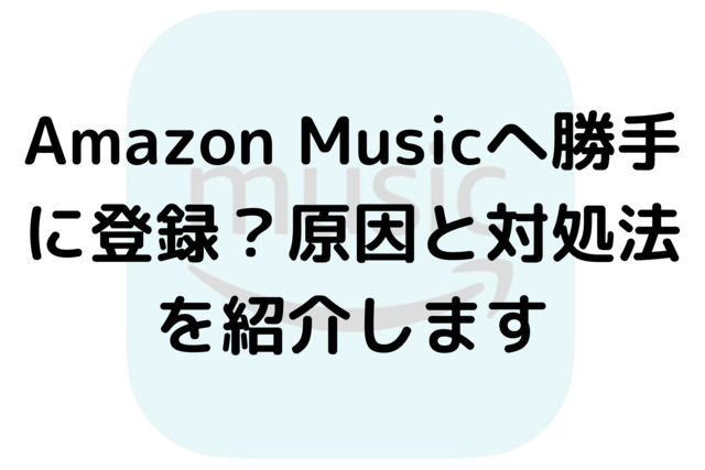 Amazon Musicへ勝手に登録？原因と対処法を紹介します